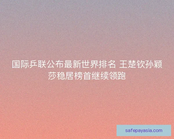 国际乒联公布最新世界排名 王楚钦孙颖莎稳居榜首继续领跑