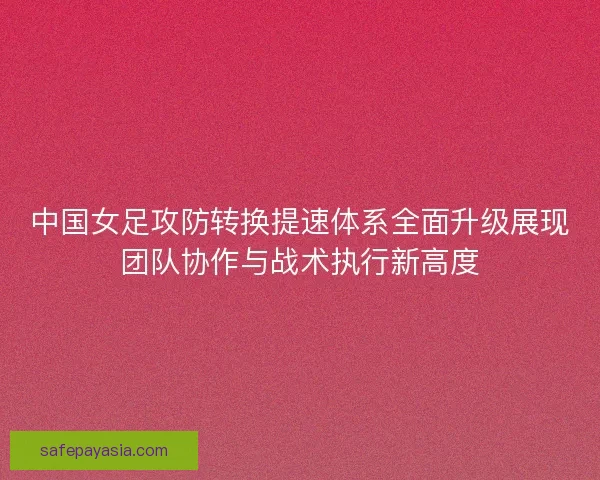 中国女足攻防转换提速体系全面升级展现团队协作与战术执行新高度