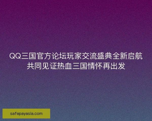 QQ三国官方论坛玩家交流盛典全新启航共同见证热血三国情怀再出发